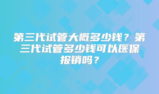 第三代试管大概多少钱？第三代试管多少钱可以医保报销吗？