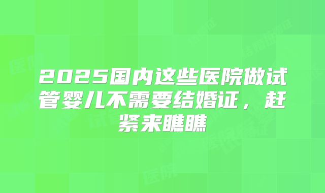 2025国内这些医院做试管婴儿不需要结婚证，赶紧来瞧瞧