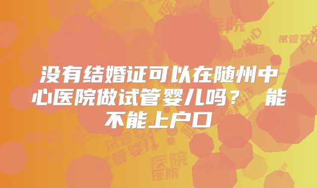没有结婚证可以在随州中心医院做试管婴儿吗？ 能不能上户口