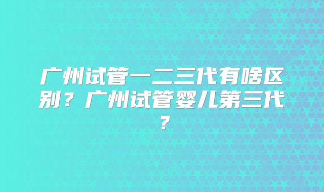 广州试管一二三代有啥区别？广州试管婴儿第三代？