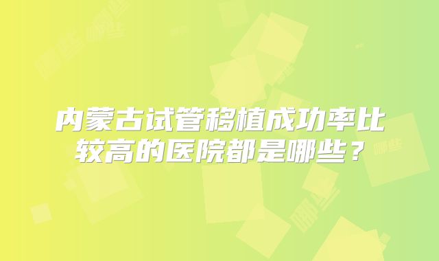 内蒙古试管移植成功率比较高的医院都是哪些？