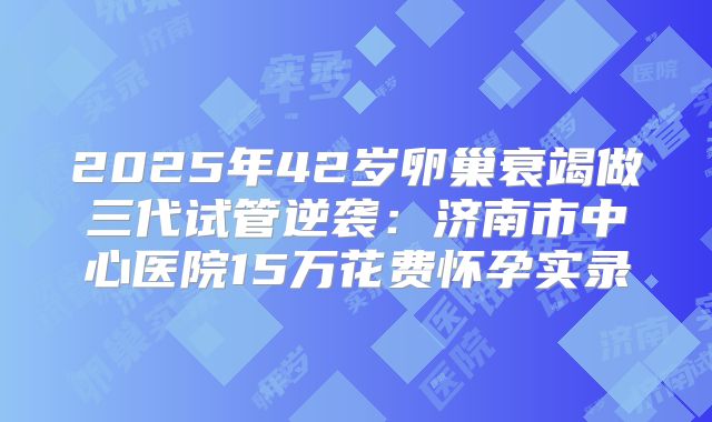 2025年42岁卵巢衰竭做三代试管逆袭：济南市中心医院15万花费怀孕实录
