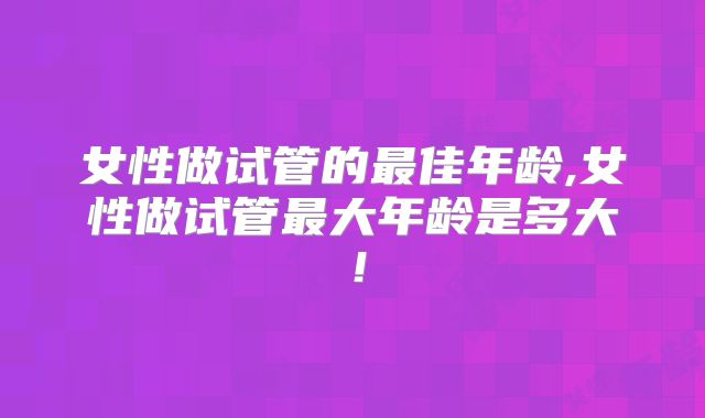 女性做试管的最佳年龄,女性做试管最大年龄是多大！