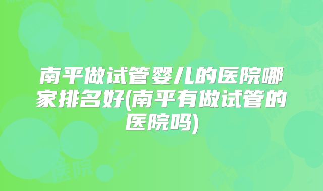南平做试管婴儿的医院哪家排名好(南平有做试管的医院吗)