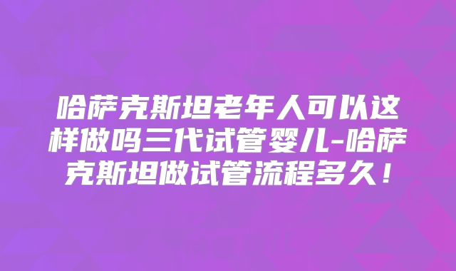 哈萨克斯坦老年人可以这样做吗三代试管婴儿-哈萨克斯坦做试管流程多久!