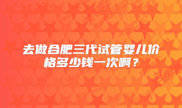 去做合肥三代试管婴儿价格多少钱一次啊？