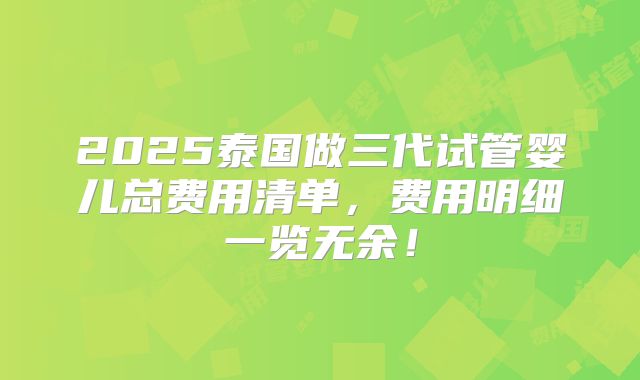2025泰国做三代试管婴儿总费用清单，费用明细一览无余！