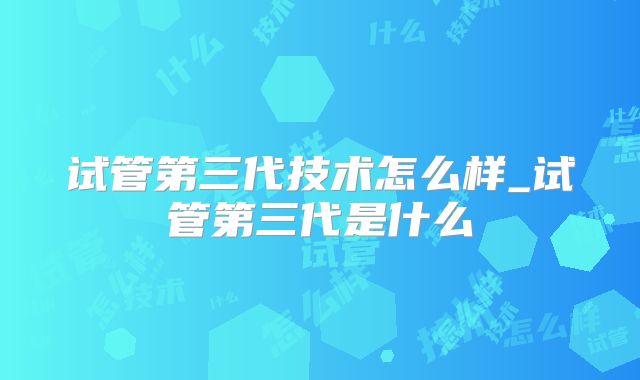 试管第三代技术怎么样_试管第三代是什么
