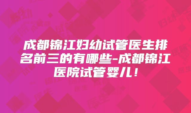 成都锦江妇幼试管医生排名前三的有哪些-成都锦江医院试管婴儿！