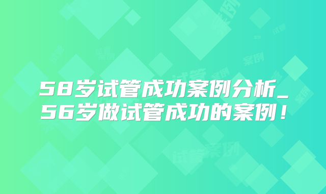 58岁试管成功案例分析_56岁做试管成功的案例！