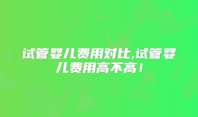 试管婴儿费用对比,试管婴儿费用高不高！