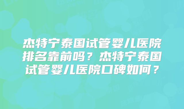 杰特宁泰国试管婴儿医院排名靠前吗？杰特宁泰国试管婴儿医院口碑如何？