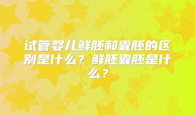 试管婴儿鲜胚和囊胚的区别是什么?鲜胚囊胚是什么?