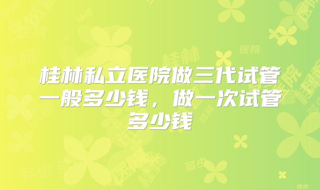 桂林私立医院做三代试管一般多少钱，做一次试管多少钱