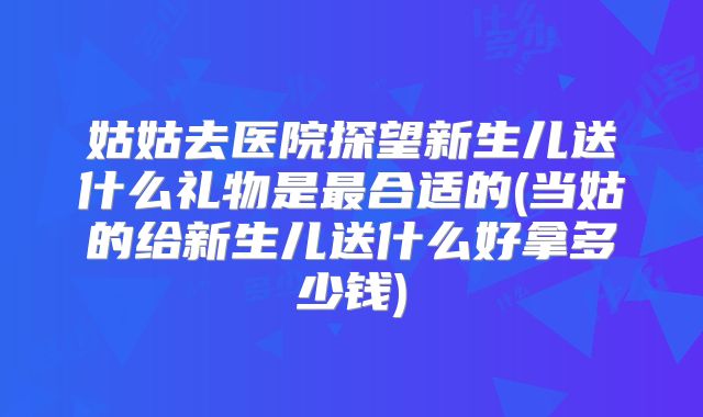 姑姑去医院探望新生儿送什么礼物是最合适的(当姑的给新生儿送什么好拿多少钱)