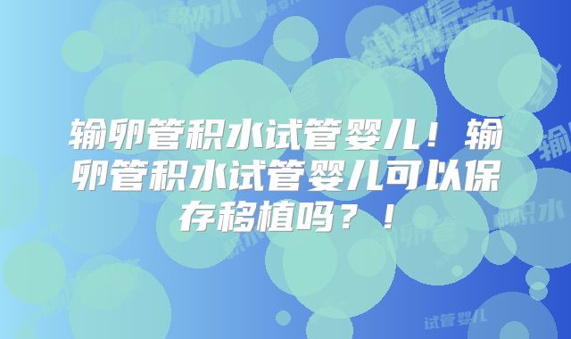 输卵管积水试管婴儿！输卵管积水试管婴儿可以保存移植吗？！