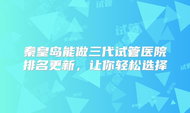 秦皇岛能做三代试管医院排名更新，让你轻松选择
