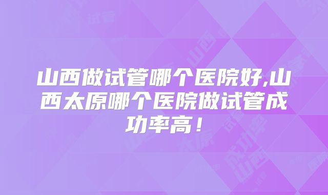 山西做试管哪个医院好,山西太原哪个医院做试管成功率高！