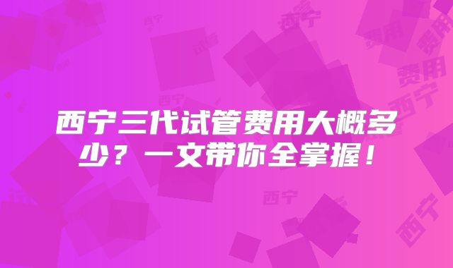 西宁三代试管费用大概多少？一文带你全掌握！