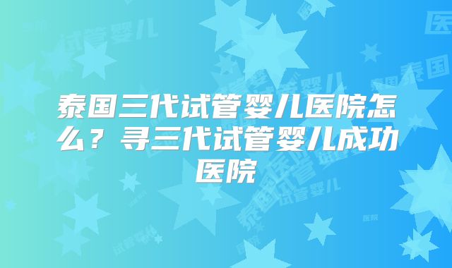 泰国三代试管婴儿医院怎么？寻三代试管婴儿成功医院