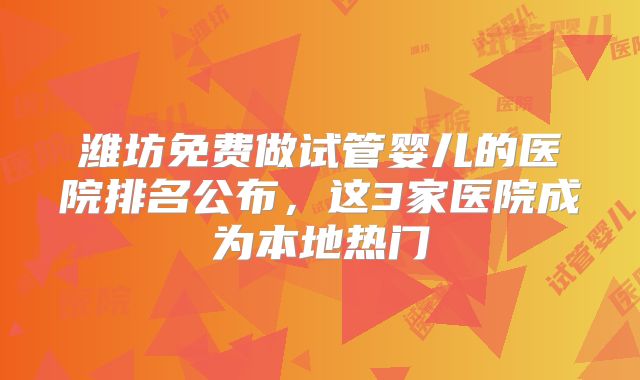 潍坊免费做试管婴儿的医院排名公布，这3家医院成为本地热门