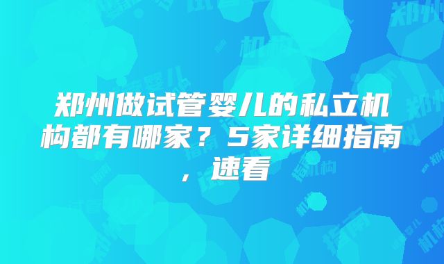 郑州做试管婴儿的私立机构都有哪家？5家详细指南，速看