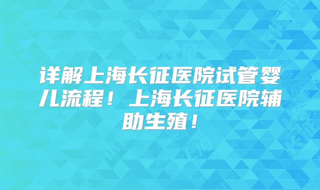 详解上海长征医院试管婴儿流程!上海长征医院辅助生殖!