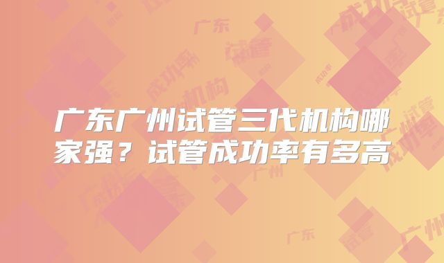 广东广州试管三代机构哪家强？试管成功率有多高