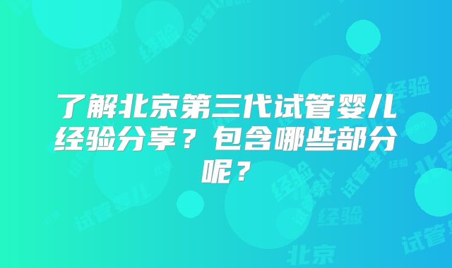 了解北京第三代试管婴儿经验分享？包含哪些部分呢？