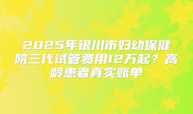 2025年银川市妇幼保健院三代试管费用12万起？高龄患者真实账单