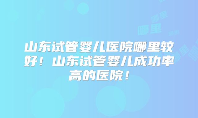 山东试管婴儿医院哪里较好！山东试管婴儿成功率高的医院！