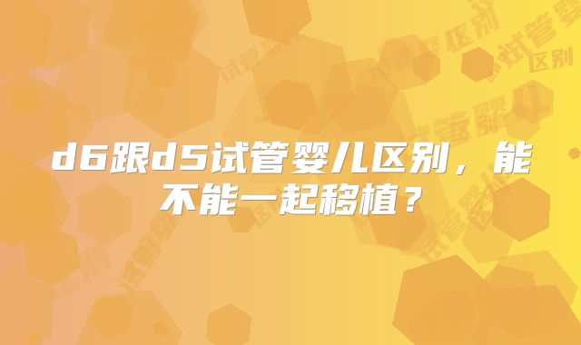 d6跟d5试管婴儿区别，能不能一起移植？