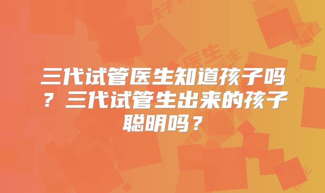 三代试管医生知道孩子吗?三代试管生出来的孩子聪明吗?