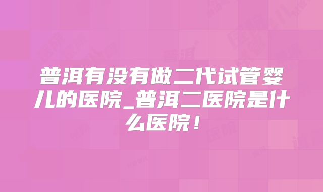 普洱有没有做二代试管婴儿的医院_普洱二医院是什么医院！