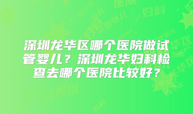 深圳龙华区哪个医院做试管婴儿？深圳龙华妇科检查去哪个医院比较好？