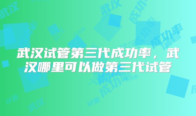 武汉试管第三代成功率,武汉哪里可以做第三代试管