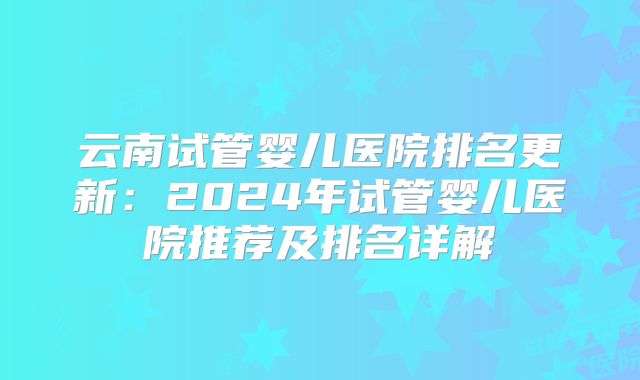 云南试管婴儿医院排名更新:2024年试管婴儿医院推荐及排名详解