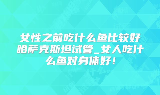女性之前吃什么鱼比较好哈萨克斯坦试管_女人吃什么鱼对身体好！