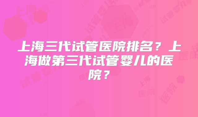 上海三代试管医院排名？上海做第三代试管婴儿的医院？