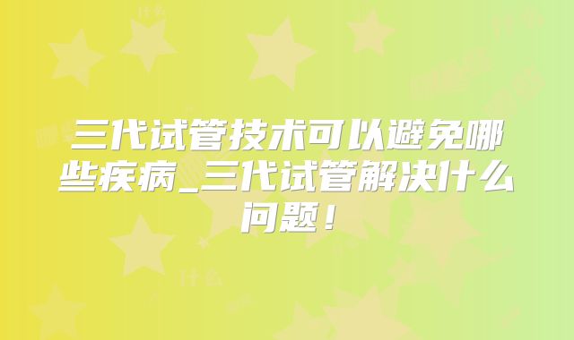 三代试管技术可以避免哪些疾病_三代试管解决什么问题！