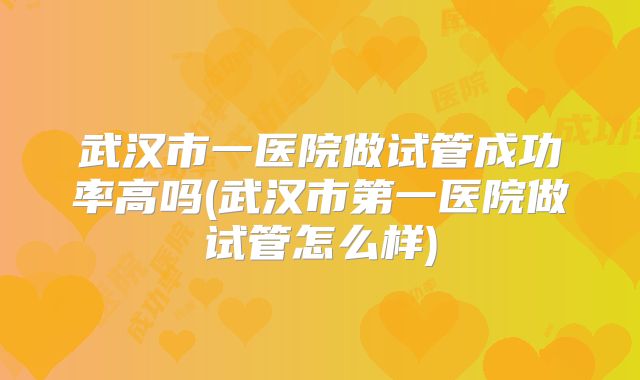 武汉市一医院做试管成功率高吗(武汉市第一医院做试管怎么样)