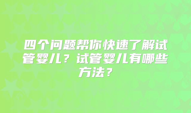 四个问题帮你快速了解试管婴儿?试管婴儿有哪些方法?