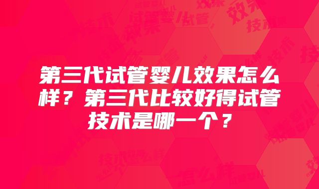 第三代试管婴儿效果怎么样？第三代比较好得试管技术是哪一个？