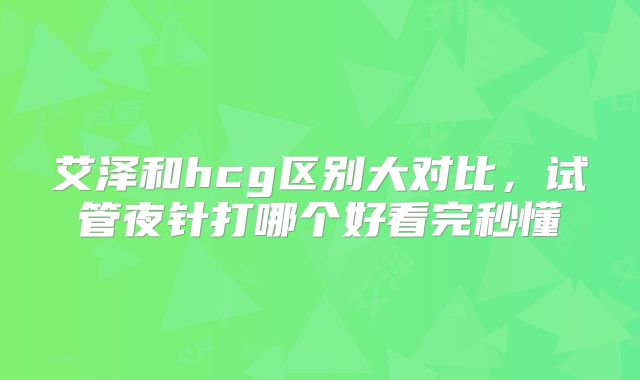 艾泽和hcg区别大对比，试管夜针打哪个好看完秒懂