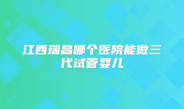 江西瑞昌哪个医院能做三代试管婴儿