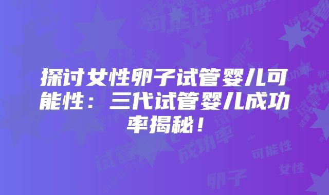 探讨女性卵子试管婴儿可能性：三代试管婴儿成功率揭秘！