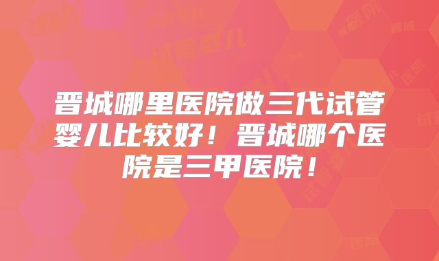 晋城哪里医院做三代试管婴儿比较好！晋城哪个医院是三甲医院！