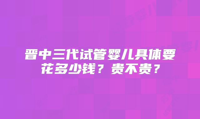 晋中三代试管婴儿具体要花多少钱？贵不贵？