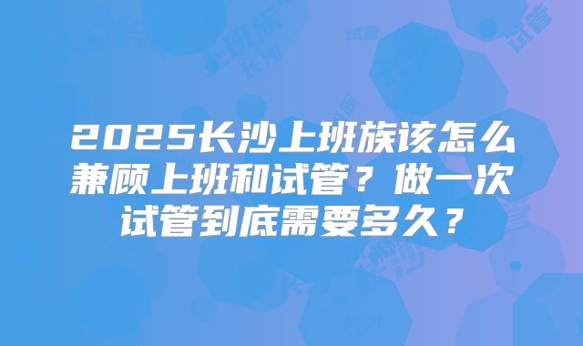 2025长沙上班族该怎么兼顾上班和试管？做一次试管到底需要多久？