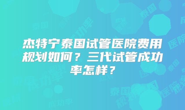 杰特宁泰国试管医院费用规划如何？三代试管成功率怎样？